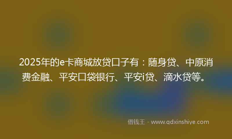 2025年的e卡商城放贷口子有：随身贷、中原消费金融、平安口袋银行、平安i贷、滴水贷等。