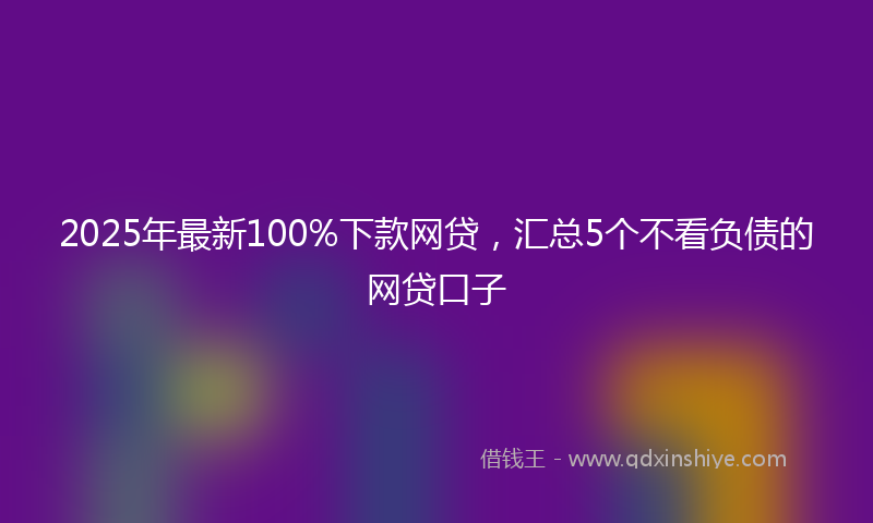 2025年最新100%下款网贷，汇总5个不看负债的网贷口子