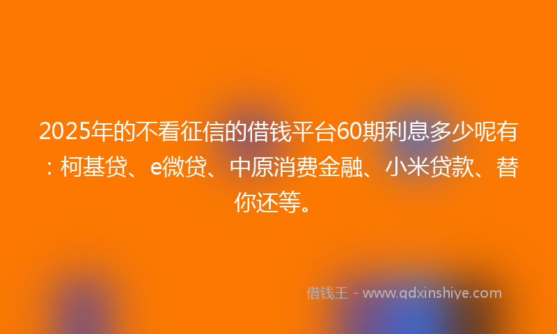 2025年的不看征信的借钱平台60期利息多少呢有：柯基贷、e微贷、中原消费金融、小米贷款、替你还等。