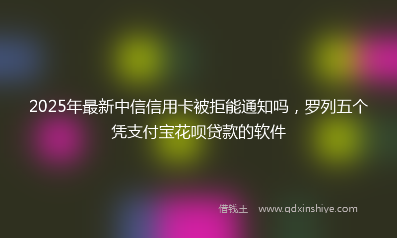 2025年最新中信信用卡被拒能通知吗，罗列五个凭支付宝花呗贷款的软件