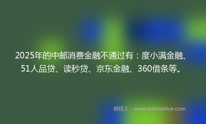 2025年的中邮消费金融不通过有：度小满金融、51人品贷、读秒贷、京东金融、360借条等。
