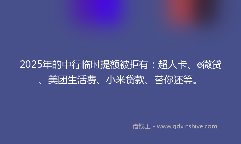 2025年的中行临时提额被拒有：超人卡、e微贷、美团生活费、小米贷款、替你还等。