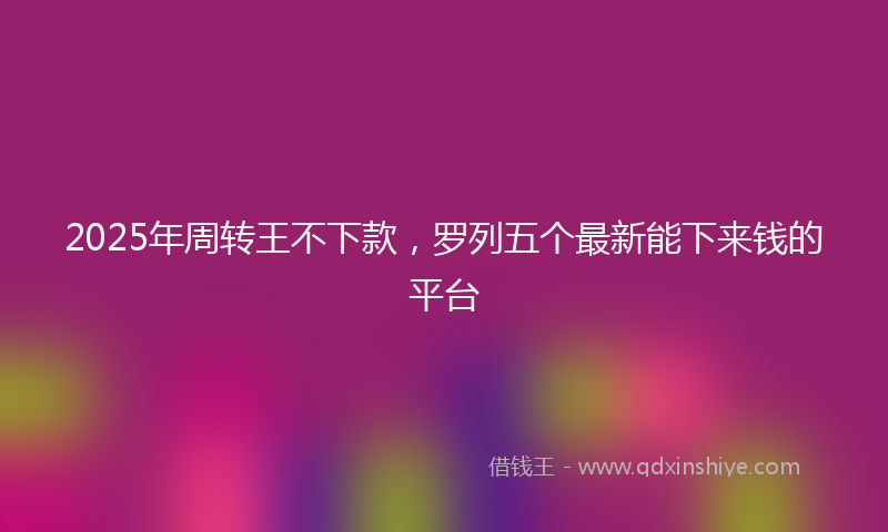 2025年周转王不下款，罗列五个最新能下来钱的平台