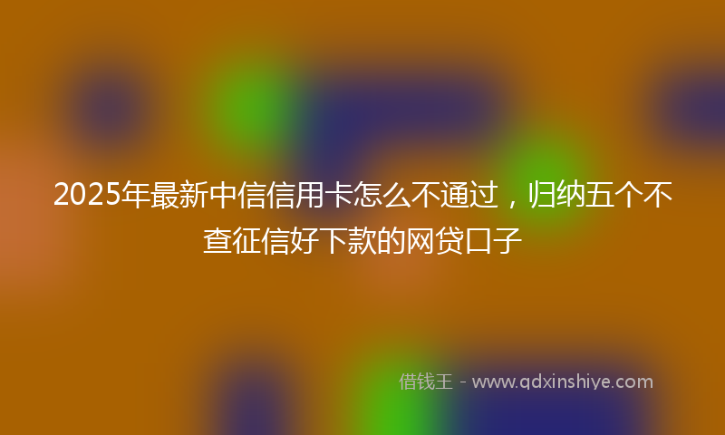 2025年最新中信信用卡怎么不通过，归纳五个不查征信好下款的网贷口子
