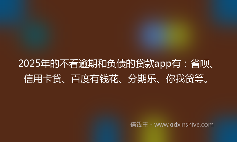 2025年的不看逾期和负债的贷款app有：省呗、信用卡贷、百度有钱花、分期乐、你我贷等。