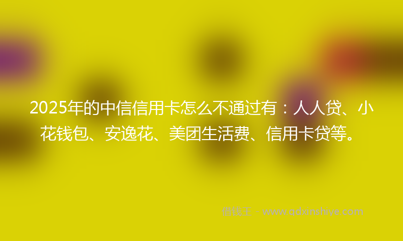 2025年的中信信用卡怎么不通过有：人人贷、小花钱包、安逸花、美团生活费、信用卡贷等。