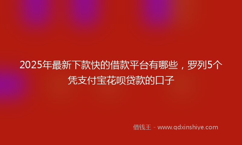 2025年最新下款快的借款平台有哪些，罗列5个凭支付宝花呗贷款的口子