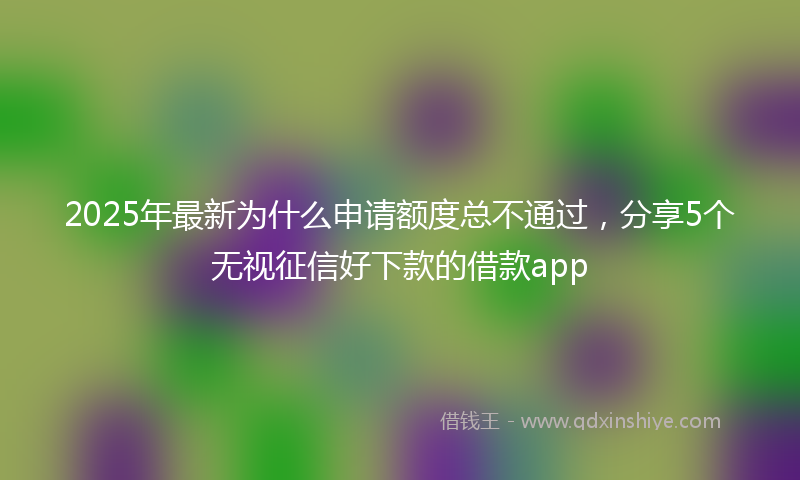 2025年最新为什么申请额度总不通过，分享5个无视征信好下款的借款app