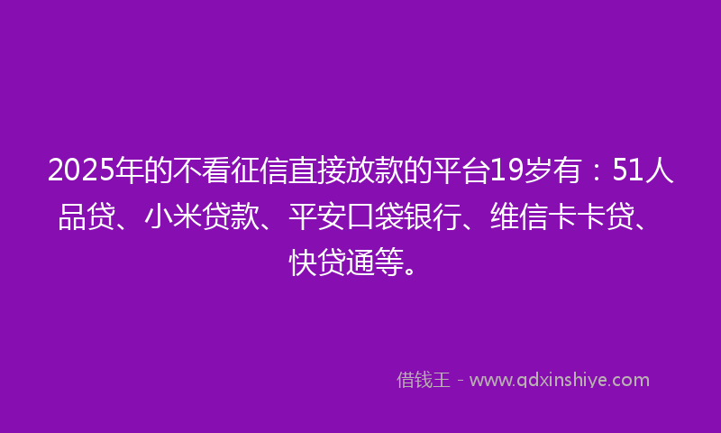 2025年的不看征信直接放款的平台19岁有：51人品贷、小米贷款、平安口袋银行、维信卡卡贷、快贷通等。