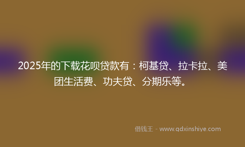 2025年的下载花呗贷款有：柯基贷、拉卡拉、美团生活费、功夫贷、分期乐等。