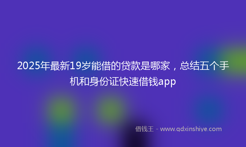 2025年最新19岁能借的贷款是哪家，总结五个手机和身份证快速借钱app