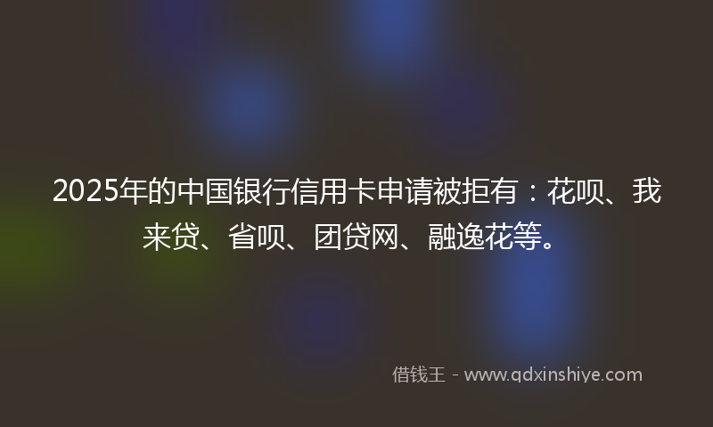 2025年的中国银行信用卡申请被拒有：花呗、我来贷、省呗、团贷网、融逸花等。