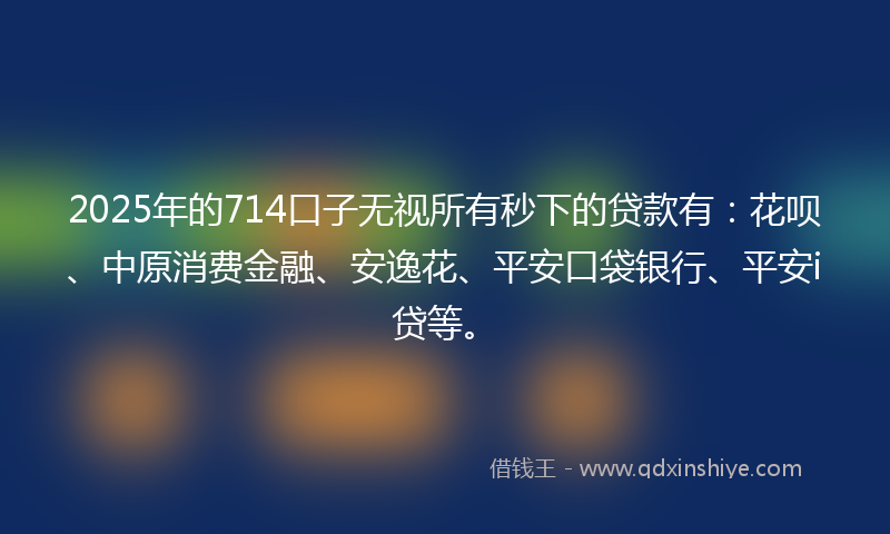 2025年的714口子无视所有秒下的贷款有：花呗、中原消费金融、安逸花、平安口袋银行、平安i贷等。