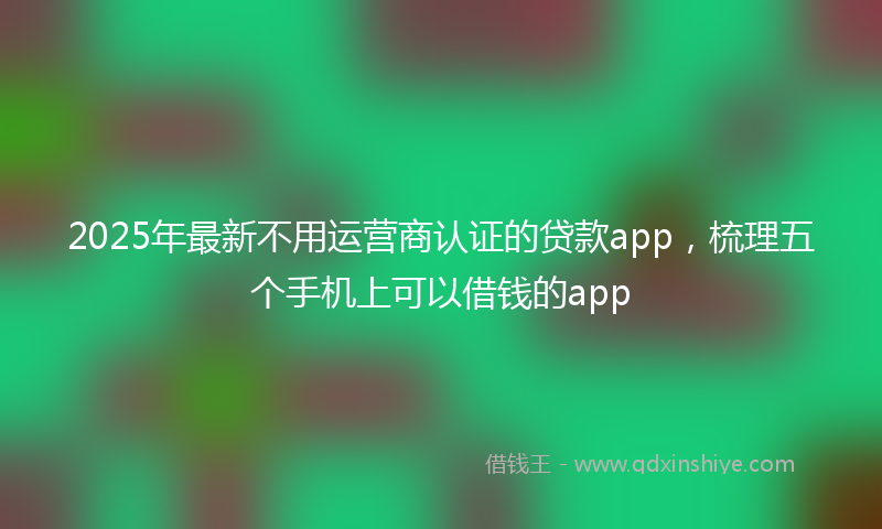 2025年最新不用运营商认证的贷款app，梳理五个手机上可以借钱的app
