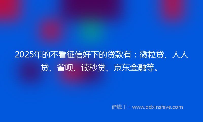 2025年的不看征信好下的贷款有：微粒贷、人人贷、省呗、读秒贷、京东金融等。