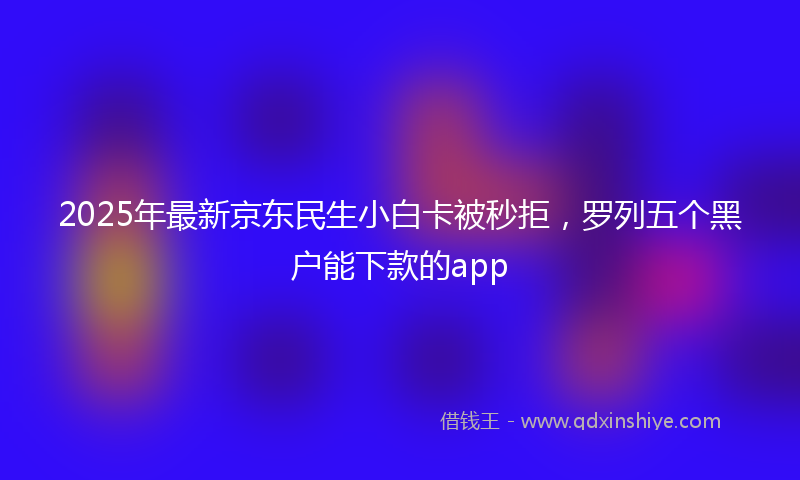 2025年最新京东民生小白卡被秒拒，罗列五个黑户能下款的app