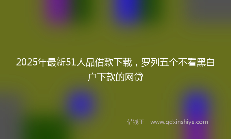 2025年最新51人品借款下载，罗列五个不看黑白户下款的网贷