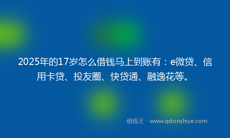 2025年的17岁怎么借钱马上到账有：e微贷、信用卡贷、投友圈、快贷通、融逸花等。