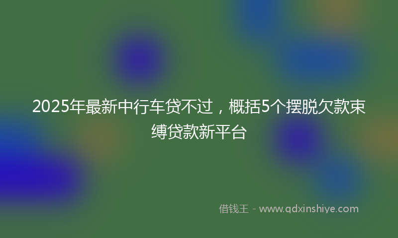 2025年最新中行车贷不过，概括5个摆脱欠款束缚贷款新平台