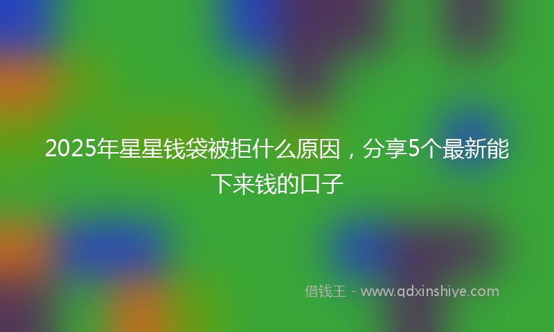 2025年星星钱袋被拒什么原因，分享5个最新能下来钱的口子