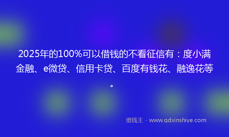 2025年的100%可以借钱的不看征信有：度小满金融、e微贷、信用卡贷、百度有钱花、融逸花等。