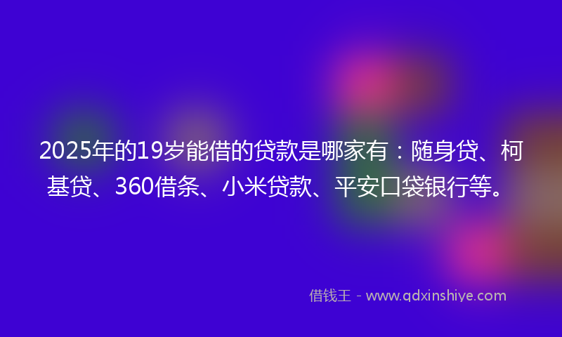 2025年的19岁能借的贷款是哪家有：随身贷、柯基贷、360借条、小米贷款、平安口袋银行等。