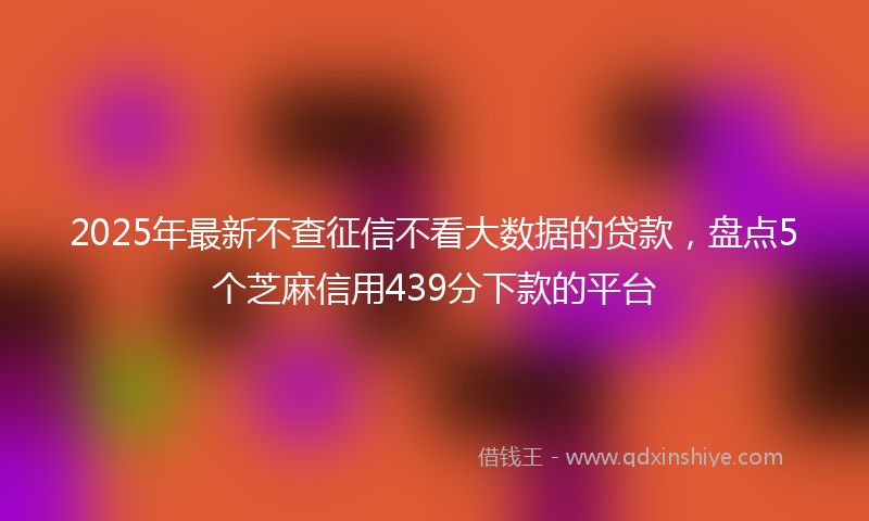 2025年最新不查征信不看大数据的贷款，盘点5个芝麻信用439分下款的平台