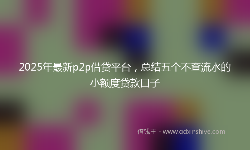 2025年最新p2p借贷平台，总结五个不查流水的小额度贷款口子