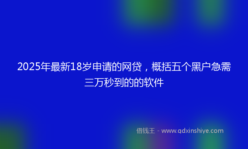 2025年最新18岁申请的网贷，概括五个黑户急需三万秒到的的软件