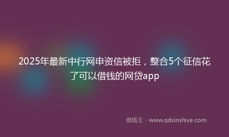 2025年最新中行网申资信被拒，整合5个征信花了可以借钱的网贷app