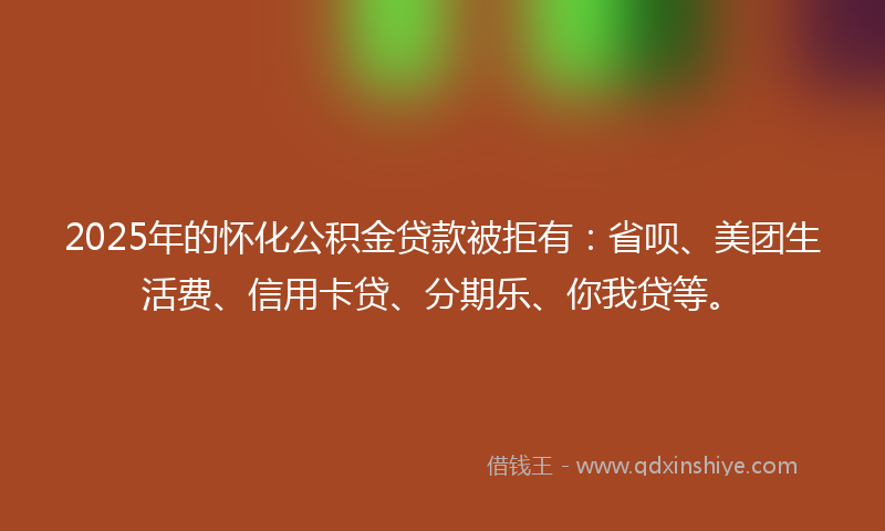 2025年的怀化公积金贷款被拒有：省呗、美团生活费、信用卡贷、分期乐、你我贷等。