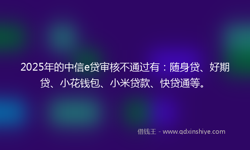 2025年的中信e贷审核不通过有：随身贷、好期贷、小花钱包、小米贷款、快贷通等。