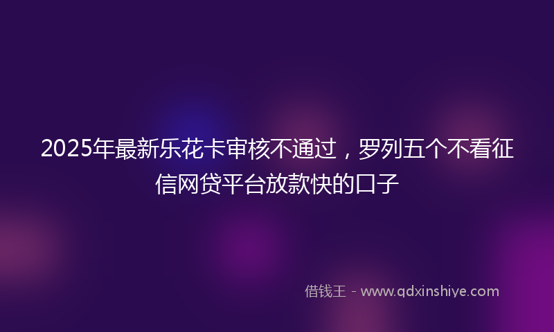 2025年最新乐花卡审核不通过，罗列五个不看征信网贷平台放款快的口子