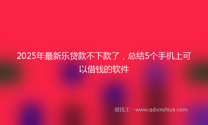 2025年最新乐贷款不下款了，总结5个手机上可以借钱的软件