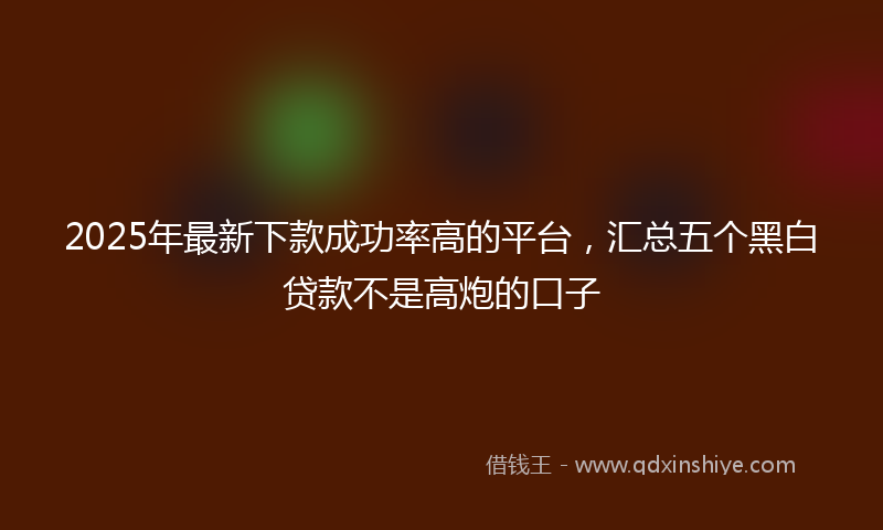 2025年最新下款成功率高的平台，汇总五个黑白贷款不是高炮的口子
