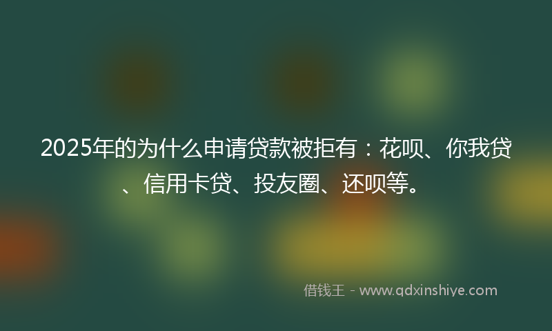 2025年的为什么申请贷款被拒有：花呗、你我贷、信用卡贷、投友圈、还呗等。