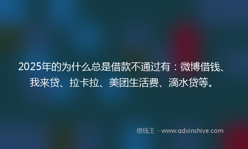 2025年的为什么总是借款不通过有：微博借钱、我来贷、拉卡拉、美团生活费、滴水贷等。
