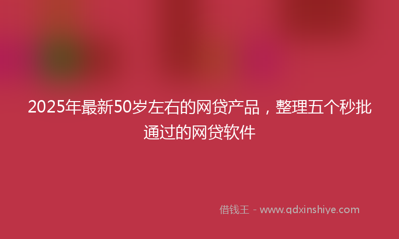 2025年最新50岁左右的网贷产品，整理五个秒批通过的网贷软件