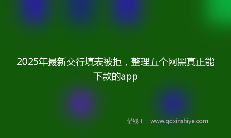 2025年最新交行填表被拒，整理五个网黑真正能下款的app