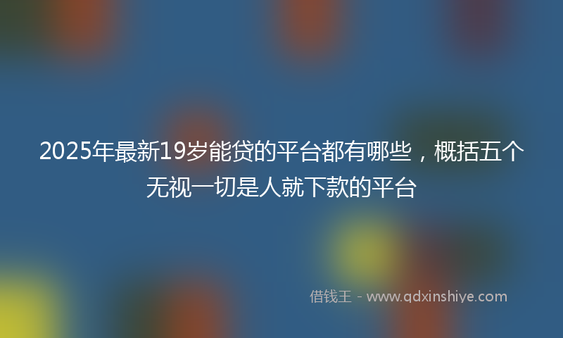 2025年最新19岁能贷的平台都有哪些，概括五个无视一切是人就下款的平台