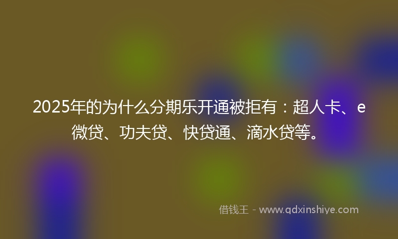 2025年的为什么分期乐开通被拒有：超人卡、e微贷、功夫贷、快贷通、滴水贷等。