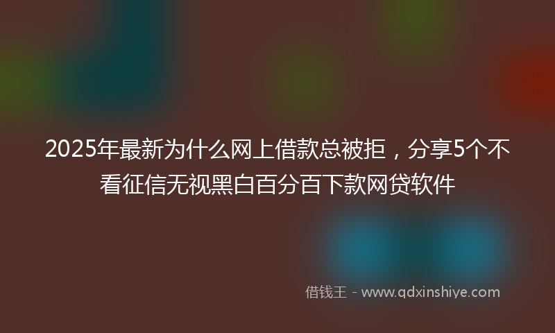 2025年最新为什么网上借款总被拒，分享5个不看征信无视黑白百分百下款网贷软件