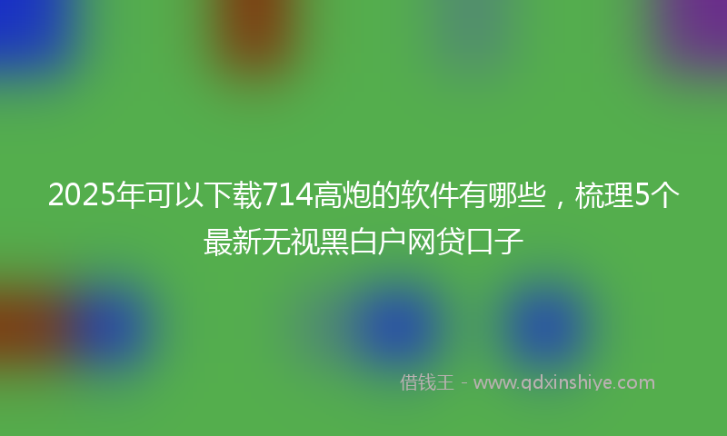 2025年可以下载714高炮的软件有哪些，梳理5个最新无视黑白户网贷口子