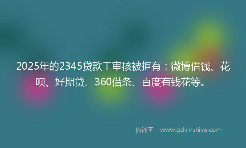 2025年的2345贷款王审核被拒有：微博借钱、花呗、好期贷、360借条、百度有钱花等。