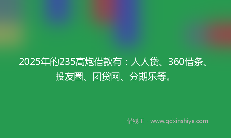 2025年的235高炮借款有：人人贷、360借条、投友圈、团贷网、分期乐等。