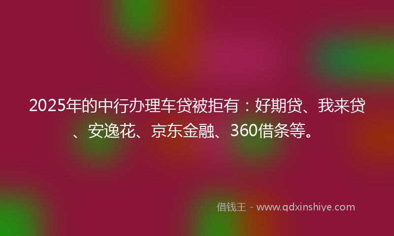 2025年的中行办理车贷被拒有：好期贷、我来贷、安逸花、京东金融、360借条等。