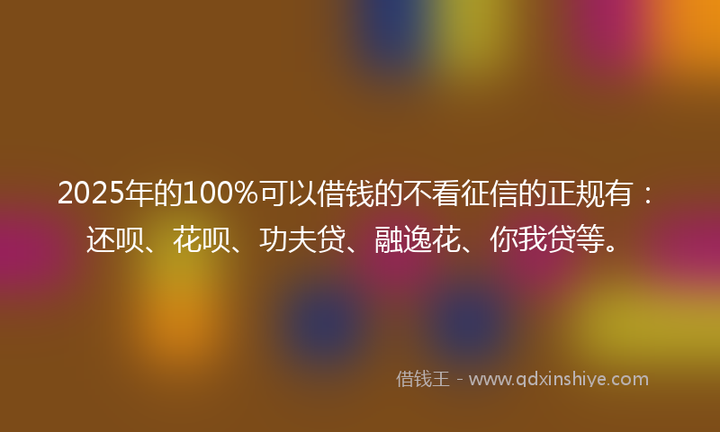 2025年的100%可以借钱的不看征信的正规有：还呗、花呗、功夫贷、融逸花、你我贷等。
