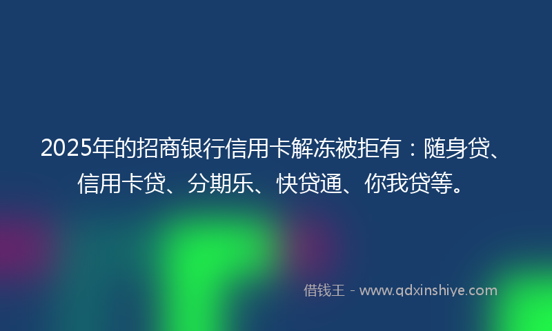 2025年的招商银行信用卡解冻被拒有：随身贷、信用卡贷、分期乐、快贷通、你我贷等。