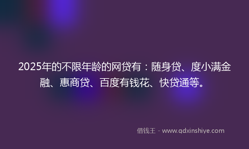 2025年的不限年龄的网贷有：随身贷、度小满金融、惠商贷、百度有钱花、快贷通等。