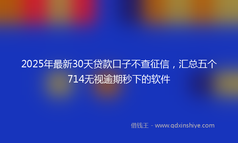 2025年最新30天贷款口子不查征信，汇总五个714无视逾期秒下的软件